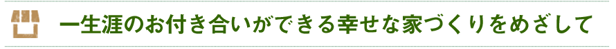 一生涯のおつきあいができる幸せな家づくりを目指して